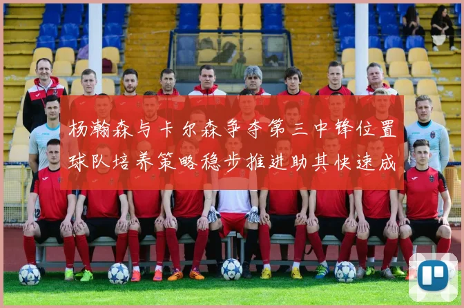 杨瀚森与卡尔森争夺第三中锋位置球队培养策略稳步推进助其快速成长