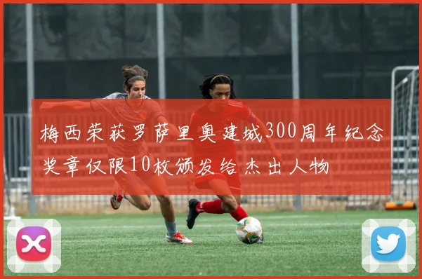 梅西荣获罗萨里奥建城300周年纪念奖章仅限10枚颁发给杰出人物