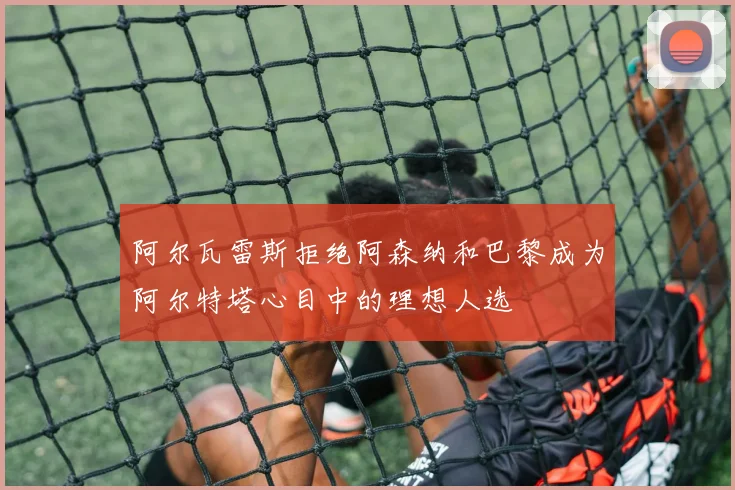 阿尔瓦雷斯拒绝阿森纳和巴黎成为阿尔特塔心目中的理想人选