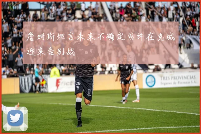 詹姆斯坦言未来不确定或许在克城迎来告别战