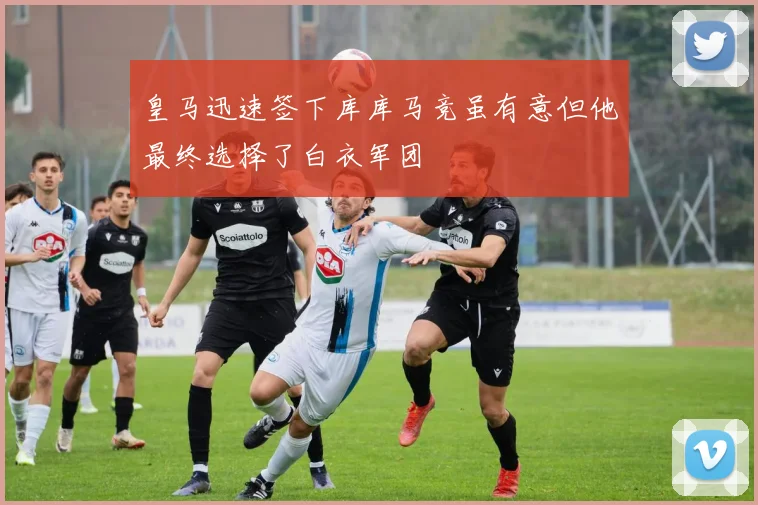 皇马迅速签下库库马竞虽有意但他最终选择了白衣军团