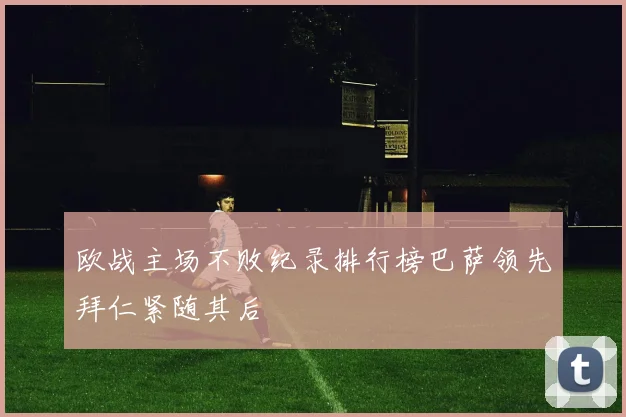 欧战主场不败纪录排行榜巴萨领先拜仁紧随其后