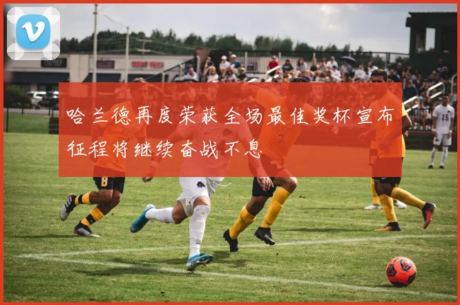 哈兰德再度荣获全场最佳奖杯宣布征程将继续奋战不息