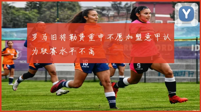 罗马旧将勒费重申不愿加盟意甲认为联赛水平不高