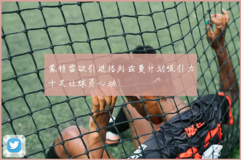 蒙特雷欲引进格列兹曼计划吸引力十足让球员心动