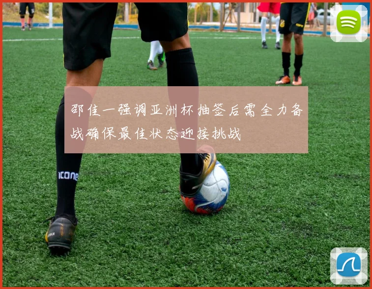 邵佳一强调亚洲杯抽签后需全力备战确保最佳状态迎接挑战