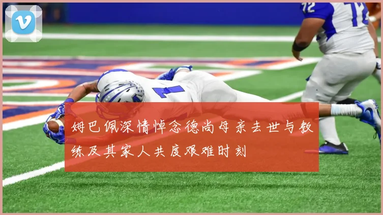 姆巴佩深情悼念德尚母亲去世与教练及其家人共度艰难时刻