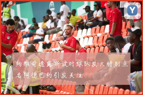 约维奇透露斯波对球队发火特别点名阿德巴约引发关注