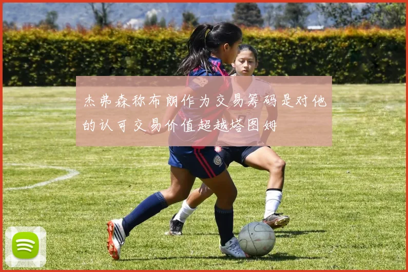 杰弗森称布朗作为交易筹码是对他的认可交易价值超越塔图姆