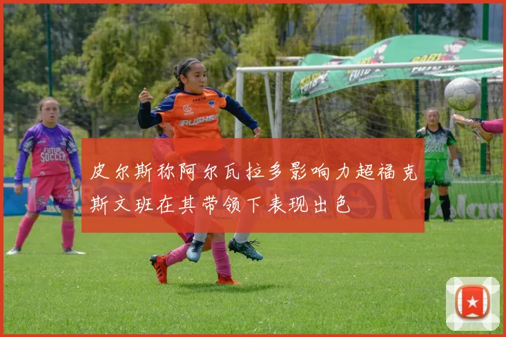 皮尔斯称阿尔瓦拉多影响力超福克斯文班在其带领下表现出色
