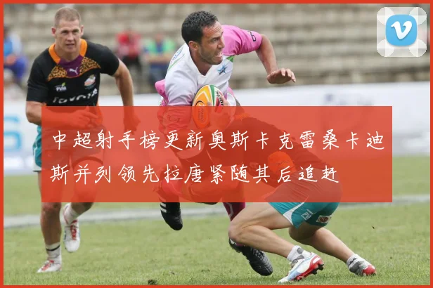 中超射手榜更新奥斯卡克雷桑卡迪斯并列领先拉唐紧随其后追赶