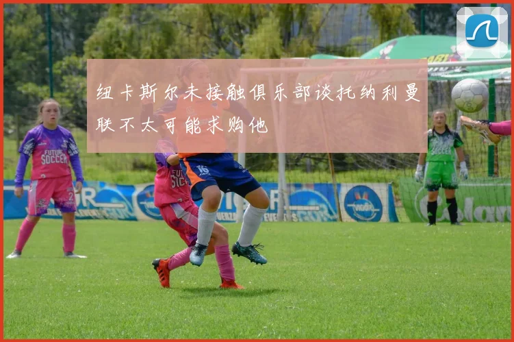 纽卡斯尔未接触俱乐部谈托纳利曼联不太可能求购他