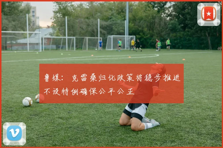 鲁媒：克雷桑归化政策将稳步推进不设特例确保公平公正