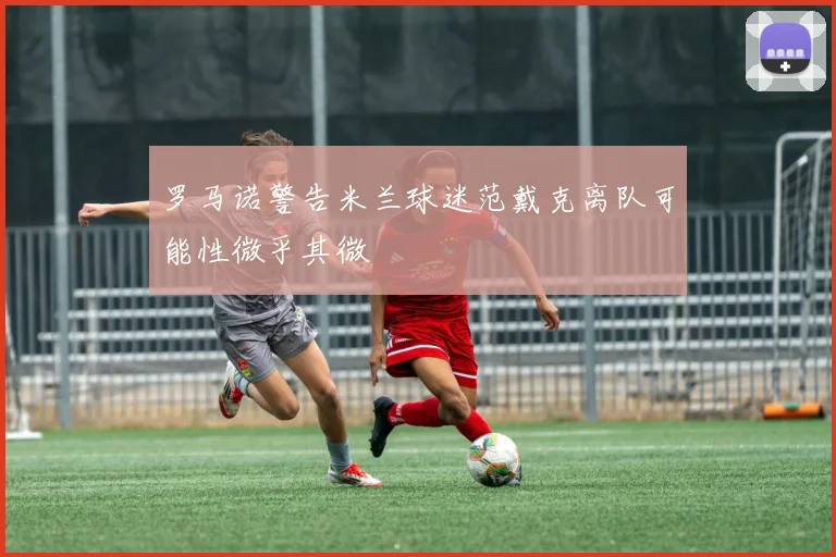 罗马诺警告米兰球迷范戴克离队可能性微乎其微