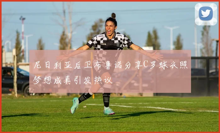 尼日利亚后卫布鲁诺分享C罗球衣照梦想成真引发热议