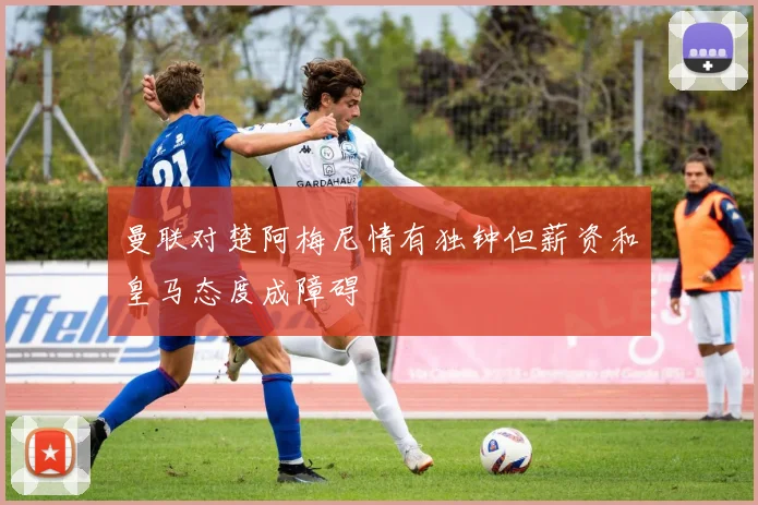 曼联对楚阿梅尼情有独钟但薪资和皇马态度成障碍
