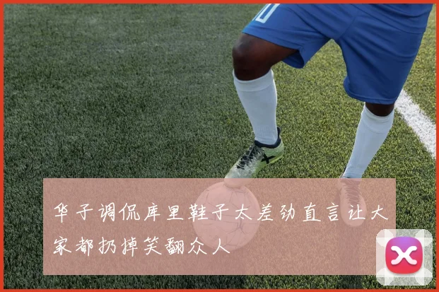 华子调侃库里鞋子太差劲直言让大家都扔掉笑翻众人