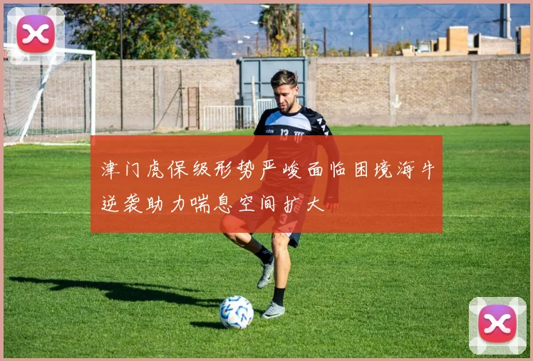 津门虎保级形势严峻面临困境海牛逆袭助力喘息空间扩大