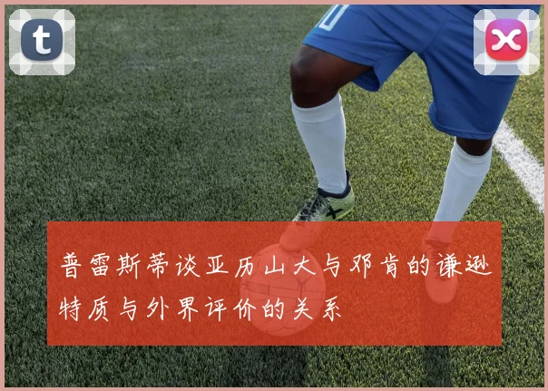 普雷斯蒂谈亚历山大与邓肯的谦逊特质与外界评价的关系