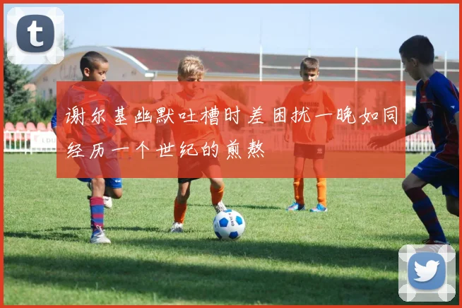 谢尔基幽默吐槽时差困扰一晚如同经历一个世纪的煎熬