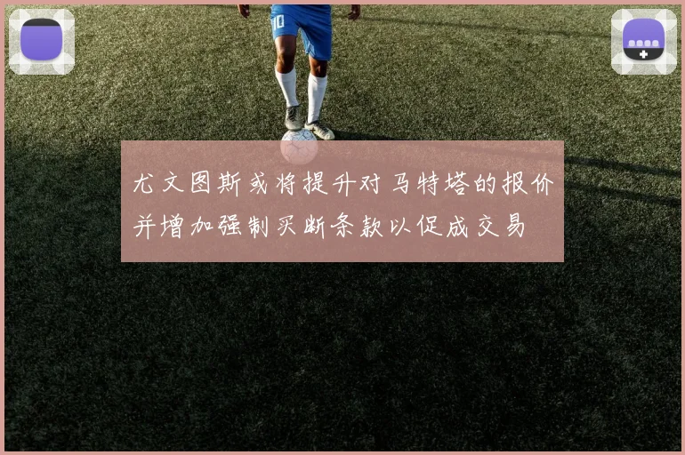 尤文图斯或将提升对马特塔的报价并增加强制买断条款以促成交易