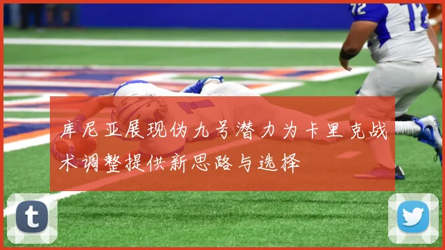 库尼亚展现伪九号潜力为卡里克战术调整提供新思路与选择