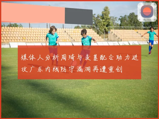 媒体人分析周琦与麦基配合助力进攻广东内线防守漏洞再遭重创