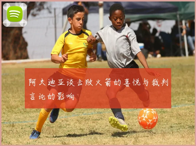 阿夫迪亚谈击败火箭的喜悦与裁判言论的影响