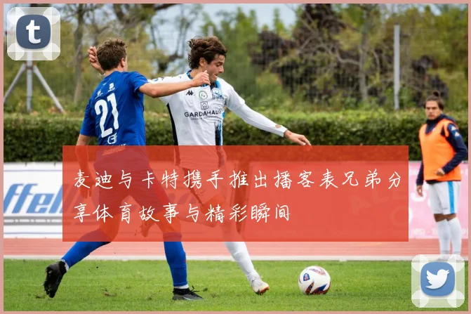麦迪与卡特携手推出播客表兄弟分享体育故事与精彩瞬间