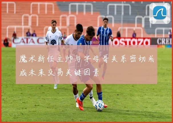 魔术新任主帅与字母哥关系密切或成未来交易关键因素