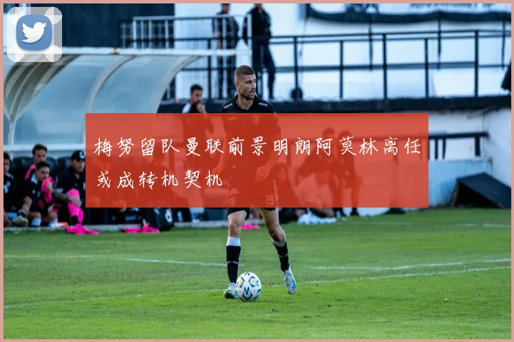 梅努留队曼联前景明朗阿莫林离任或成转机契机