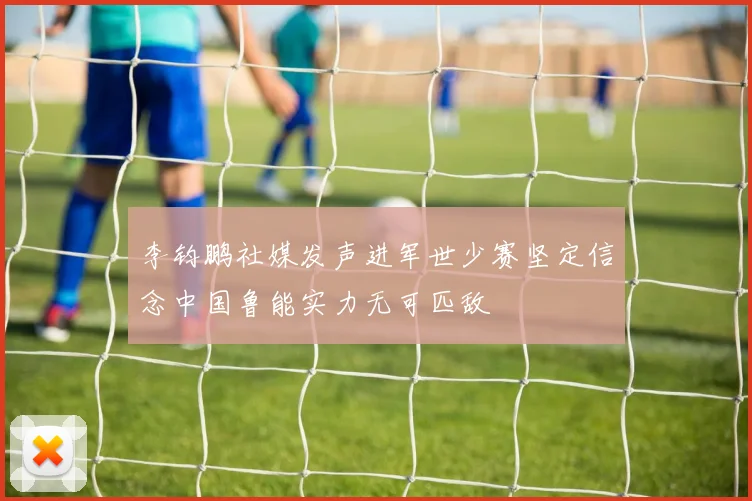 李钧鹏社媒发声进军世少赛坚定信念中国鲁能实力无可匹敌