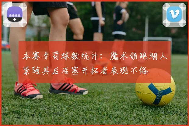 本赛季罚球数统计：魔术领跑湖人紧随其后活塞开拓者表现不俗