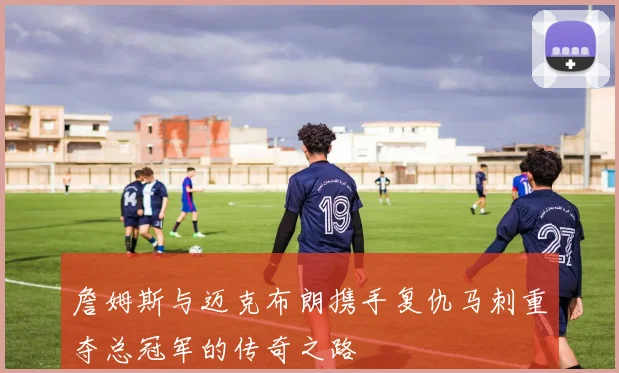 詹姆斯与迈克布朗携手复仇马刺重夺总冠军的传奇之路