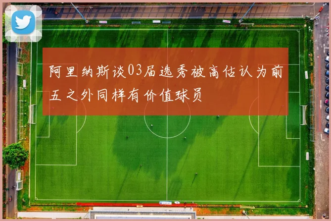 阿里纳斯谈03届选秀被高估认为前五之外同样有价值球员