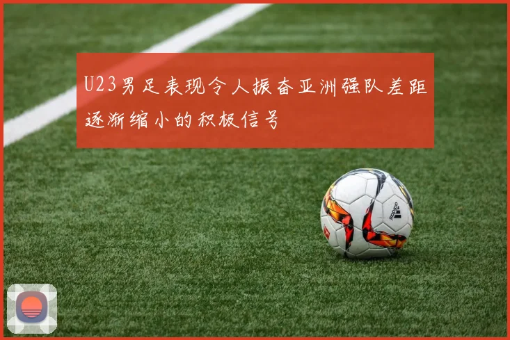 U23男足表现令人振奋亚洲强队差距逐渐缩小的积极信号